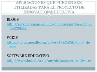 APLICACIONES QUE PUEDEN SER
UTILIZADAS PARA EL PROYECTO DE
INNOVACION EDUCATIVA
BLOGS
http://servicios.uapa.edu.do/mod/assign/view.php?i
d=270809
WIKIS
https://docs.moodle.org/all/es/M%C3%B3dulo_de_
wiki
SOFTWARE EDUCATIVO
http://www.lmi.ub.es/te/any96/marques_software/
 
