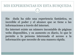 MIS EXPERIENCIAS EN ESTA BUSQUEDA
Sin duda ha sido una experiencia fantástica, es
increíble el poder y el alcance que se tiene a las
informaciones a través del internet.
En internet existe un número incontable de páginas
webs disponibles, y su aumento es diario, lo que le
permite a la persona interesada el acceso a la
información que necesite de una manera rápida.
 