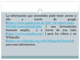 La información que necesitaba pude tener acceso a
ella a través de google
(https://www.google.com.do/?gfe_rd=cr&ei=pwKz
WPL8K-6w8weW06KABQ ) una herramienta
bastante amplia, y a través de you tube
(https://www.youtube.com/ ) para los videos y en
Wikipedia
(https://es.wikipedia.org/wiki/Wikipedia:Portada)
para mas informacion.
 
