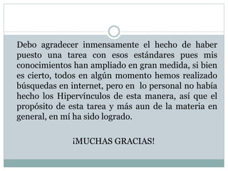 Debo agradecer inmensamente el hecho de haber
puesto una tarea con esos estándares pues mis
conocimientos han ampliado en gran medida, si bien
es cierto, todos en algún momento hemos realizado
búsquedas en internet, pero en lo personal no había
hecho los Hipervínculos de esta manera, así que el
propósito de esta tarea y más aun de la materia en
general, en mí ha sido logrado.
¡MUCHAS GRACIAS!
 