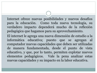 Internet ofrece nuevas posibilidades y nuevos desafíos
para la educación. Como toda nueva tecnología, su
verdadero impacto dependerá mucho de la reflexión
pedagógica que hagamos para su aprovechamiento.
El internet le agrega una nueva dimensión de estudio a la
informática educativa; puesto que se agregan al
computador nuevas capacidades que deben ser utilizadas
de manera fundamentada, desde el punto de vista
educativo, y que, por lo tanto, permiten explotar nuevos
elementos pedagógicos. Vale la pena analizar estas
nuevas capacidades y su impacto en la labor educativa.
 