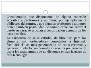Considerando que disponemos de alguna conexión
accesible a profesores y alumnos, por ejemplo en la
biblioteca del centro, y que algunos profesores y alumnos
tienen también posibilidad de comunicarse con Internet
desde su casa, se esbozan a continuación algunos de los
usos posibles.
La existencia de salas estudio, de libre uso para los
alumnos, con ordenadores conectados a Internet,
facilitará el uso más generalizado de estos recursos y
ejercerá un efecto compensatorio si se da preferencia de
uso a los estudiantes que no disponen en sus hogares de
esta tecnología.
 