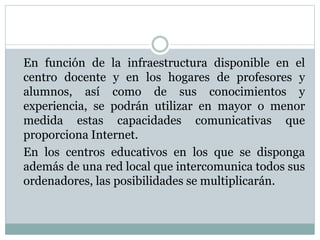 En función de la infraestructura disponible en el
centro docente y en los hogares de profesores y
alumnos, así como de sus conocimientos y
experiencia, se podrán utilizar en mayor o menor
medida estas capacidades comunicativas que
proporciona Internet.
En los centros educativos en los que se disponga
además de una red local que intercomunica todos sus
ordenadores, las posibilidades se multiplicarán.
 
