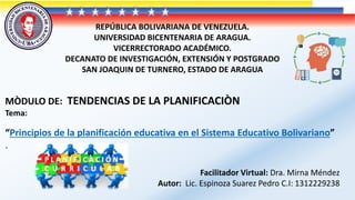 REPÚBLICA BOLIVARIANA DE VENEZUELA.
UNIVERSIDAD BICENTENARIA DE ARAGUA.
VICERRECTORADO ACADÉMICO.
DECANATO DE INVESTIGACIÓN, EXTENSIÓN Y POSTGRADO
SAN JOAQUIN DE TURNERO, ESTADO DE ARAGUA
MÒDULO DE: TENDENCIAS DE LA PLANIFICACIÒN
Tema:
“Principios de la planificación educativa en el Sistema Educativo Bolivariano”
.
Facilitador Virtual: Dra. Mirna Méndez
Autor: Lic. Espinoza Suarez Pedro C.I: 1312229238
 