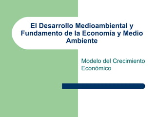 El Desarrollo Medioambiental y
Fundamento de la Economía y Medio
            Ambiente

                Modelo del Crecimiento
                Económico
 