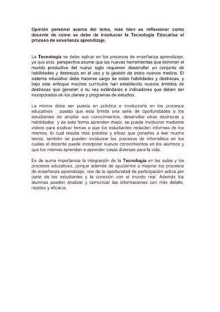 Opinión personal acerca del tema, más bien es reflexionar como
docente de cómo se debe de involucrar la Tecnología Educativa al
proceso de enseñanza aprendizaje.
La Tecnología se debe aplicar en los procesos de enseñanza aprendizaje,
ya que esta perspectiva asume que las nuevas herramientas que dominan el
mundo productivo del nuevo siglo requieren desarrollar un conjunto de
habilidades y destrezas en el uso y la gestión de estos nuevos medios. El
sistema educativo debe hacerse cargo de estas habilidades y destrezas, y
bajo este enfoque muchos currículos han establecido nuevos ámbitos de
destrezas que generan a su vez estándares e indicadores que deben ser
incorporados en los planes y programas de estudios.
La misma debe ser puesta en práctica e involucrarla en los procesos
educativos , puesto que esta brinda una serie de oportunidades a los
estudiantes de ampliar sus conocimientos, desarrollar otras destrezas y
habilidades y de esta forma aprenden mejor, se puede involucrar mediante
videos para explicar temas o que los estudiantes redacten informes de los
mismos, lo cual resulta más práctico y eficaz que ponerlos a leer mucha
teoría, también se pueden involucrar los procesos de informática en los
cuales el docente puede incorporar nuevos conocimientos en los alumnos y
que los mismos aprendan a aprender cosas diversas para la vida.
Es de suma importancia la integración de la Tecnología en las aulas y los
procesos educativos, porque además de ayudarnos a mejorar los procesos
de enseñanza aprendizaje, nos da la oportunidad de participación activa por
parte de los estudiantes y la conexión con el mundo real. Además los
alumnos pueden analizar y comunicar las informaciones con más detalle,
rapidez y eficacia.
 