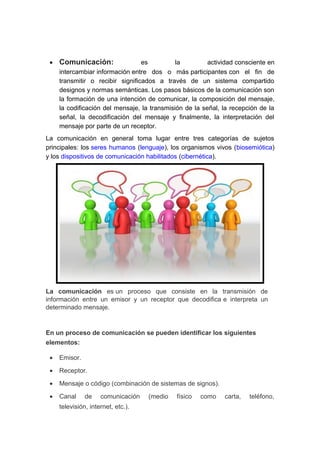 • Comunicación: es la actividad consciente en
intercambiar información entre dos o más participantes con el fin de
transmitir o recibir significados a través de un sistema compartido
designos y normas semánticas. Los pasos básicos de la comunicación son
la formación de una intención de comunicar, la composición del mensaje,
la codificación del mensaje, la transmisión de la señal, la recepción de la
señal, la decodificación del mensaje y finalmente, la interpretación del
mensaje por parte de un receptor.
La comunicación en general toma lugar entre tres categorías de sujetos
principales: los seres humanos (lenguaje), los organismos vivos (biosemiótica)
y los dispositivos de comunicación habilitados (cibernética).
La comunicación es un proceso que consiste en la transmisión de
información entre un emisor y un receptor que decodifica e interpreta un
determinado mensaje.
En un proceso de comunicación se pueden identificar los siguientes
elementos:
• Emisor.
• Receptor.
• Mensaje o código (combinación de sistemas de signos).
• Canal de comunicación (medio físico como carta, teléfono,
televisión, internet, etc.).
 