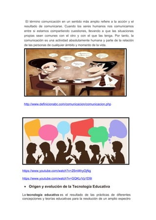 El término comunicación en un sentido más amplio refiere a la acción y el
resultado de comunicarse. Cuando los seres humanos nos comunicamos
entre si estamos compartiendo cuestiones, llevando a que las situaciones
propias sean comunes con el otro y con el que las tenga. Por tanto, la
comunicación es una actividad absolutamente humana y parte de la relación
de las personas de cualquier ámbito y momento de la vida.
http://www.definicionabc.com/comunicacion/comunicacion.php
https://www.youtube.com/watch?v=Z6ml4hyOjNg
https://www.youtube.com/watch?v=GQKLrVp1D9I
• Origen y evolución de la Tecnología Educativa
La tecnología educativa es el resultado de las prácticas de diferentes
concepciones y teorías educativas para la resolución de un amplio espectro
 