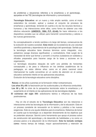 de problemas y situaciones referidos a la enseñanza y el aprendizaje,
apoyadas en las TIC (tecnologías de información y comunicación).
Tecnología Educativa: en un nuevo y más amplio sentido, como el modo
sistemático de concebir, aplicar y evaluar el conjunto de procesos de
enseñanza y aprendizaje, teniendo en cuenta a la vez los recursos técnicos y
humanos y las interacciones entre ellos, como forma de obtener una más
efectiva educación (UNESCO, 1984, P.P. 43-44). Se hace referencia a los
dispositivos sociales que se utilizan para transmitir conocimientos y valores a
las nuevas generaciones.
Su conceptualización a tenido cambios a lo largo del tiempo, consecuencia de
la evolución de nuestra sociedad. Esta inició con la existencia de una voluntad
científico-positivista y dependencia de la psicología del aprendizaje. Señala que
la tecnología educativa tiene diversos términos como integrador, vivo,
polisémico (acoge diversos significados) y contradictorio. Este surgió de la
necesidad de tener que formar y convertir a muchos ciudadanos en soldados y
oficiales preparados para hacerse cargo de la tarea y acciones en la
organización.
Le tecnología educativa después de sufrir una pérdida de horizontes
conceptuales y de peso e influencia en los ámbitos académicos de la
pedagogía, en estos últimos años; como en el plano nacional como
internacional ha vuelto convertirse en un centro de atención en el campo
educativo centrando interés en las aplicaciones educativas.
Evolución de la tecnología educativa como disciplina.
Raíces: en los años cuarentas en la formación militar norteamericana.
Los años 50 y 60: la fascinación por los audiovisuales y la influencia conductista.
Los 80 y 90: la crisis de la perspectiva tecnócrata sobre la enseñanza y el
surgimiento en el interés en las aplicaciones de las tecnologías digitales.
El comienzo del siglo XXI: eclecticismo teórico e influencia de las tesis
postmodernas.
Hoy en día el estudio de la Tecnología Educativa son las relaciones e
interacciones entre las tecnologías de la información y de la educación. Esta en
un proceso constante de renovación en lo teórico y práctico a las nuevas
exigencias. Este es una ayuda didáctica para la enseñanza. Debemos de tomar
en cuenta que la tecnología va a depender directamente de los objetivos que
se pretenden alcanzar. Servirá como herramienta que apoya el proceso activo
de construcción del aprendizaje y de desarrollo de habilidades y no como un
proceso pasivo a la adquisición de la información. Esta ha tomado ventajas
como: menos tiempo de trabajo, mayor aprovechamiento y retención de
 