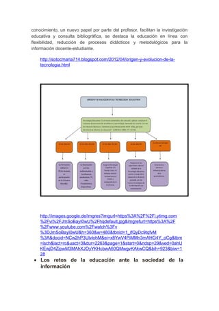 conocimiento, un nuevo papel por parte del profesor, facilitan la investigación
educativa y consulta bibliográfica, se destaca la educación en línea con
flexibilidad, reducción de procesos didácticos y metodológicos para la
información docente-estudiante.
http://sotocmaria714.blogspot.com/2012/04/origen-y-evolucion-de-la-
tecnologia.html
http://images.google.de/imgres?imgurl=https%3A%2F%2Fi.ytimg.com
%2Fvi%2FJmSoBayI0wU%2Fhqdefault.jpg&imgrefurl=https%3A%2F
%2Fwww.youtube.com%2Fwatch%3Fv
%3DJmSoBayI0wU&h=360&w=480&tbnid=1_ifQyDc9tqfvM
%3A&docid=NCw2hP3UlvlohM&ei=x8YwV4PiMMn3mAHG4Y_oCg&tbm
=isch&iact=rc&uact=3&dur=2263&page=1&start=0&ndsp=29&ved=0ahU
KEwjD4ZipwM3MAhXJOyYKHcbwA60QMwgvKAkwCQ&bih=923&biw=1
28
• Los retos de la educación ante la sociedad de la
información
 