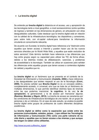 • La brecha digital
Se entiende por brecha digital la distancia en el acceso, uso y apropiación de
las tecnologías tanto a nivel geográfico, a nivel socioeconómico (entre quintiles
de ingreso) y también en las dimensiones de género, en articulación con otras
desigualdades culturales. Cabe destacar que la brecha digital está en relación
con la calidad de la infraestructura tecnológica, los dispositivos y conexiones,
pero sobre todo, con el capital cultural para transformar la información
circulante en conocimiento relevante.
De acuerdo con Eurostat, la brecha digital hace referencia a la "distinción entre
aquellos que tienen acceso a Internet y pueden hacer uso de los nuevos
servicios ofrecidos por la World Wide Web, y aquellos que están excluidos de
estos servicios". Este término también hace referencia a las diferencias que
hay entre grupos según su capacidad para utilizar las TIC de forma eficaz,
debido a los distintos niveles de alfabetización, carencias, y problemas
de accesibilidad a la tecnología. También se utiliza en ocasiones para señalar
las diferencias entre aquellos grupos que tienen acceso a contenidos digitales
de calidad y aquellos que no.
La brecha digital es un fenómeno que se presenta en el contexto de la
Sociedad de Información y Comunicación (Castells, 2002) y hace referencia
a las desigualdades que existen respecto al uso de la tecnología (Crovi,
2009). Es preciso señalar que Brecha Digital no es un concepto estático,
completamente acotado, ni universal, sino que se trata de un fenómeno de
múltiples dimensiones, lo que permite identificar distintos tipos de brechas
entre las que podemos mencionar: la cognitiva; la de uso; la de
apropiación; la generacional; y la de acceso por mencionar algunas
(Ramírez, Morales y Olguín, 2013). La brecha de acceso se caracteriza por
las condiciones de infraestructura tecnológica de una nación, de un grupo de
personas o de un individuo. En el caso de este estudio, se analiza la posible
brecha digital entre grupos de profesores de cuatro diferentes disciplinas
académicas.
La brecha digital se define como la separación que existe entre las
personas (comunidades, estados, países…) que utilizan las Tecnologías
de Información y Comunicación (TIC) como una parte rutinaria de su
vida diaria y aquellas que no tienen acceso a las mismas y que aunque
las tengan no saben cómo utilizarlas.
http://www.ecured.cu/Brecha_digital
 