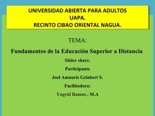 TEMA:
Fundamentos de la Educación Superior a Distancia
Slider share.
Participante
Joel Amauris Gelabert S.
Facilitadora:
Yngrid Ramos , M.A
UNIVERSIDAD ABIERTA PARA ADULTOS
UAPA.
RECINTO CIBAO ORIENTAL NAGUA.
UNIVERSIDAD ABIERTA PARA ADULTOS
UAPA.
RECINTO CIBAO ORIENTAL NAGUA.
 
