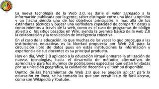 La nueva tecnología de la Web 2.0, es darle el valor agregado a la
información publicada por la gente, saber distinguir entre una idea u opinión
y un hecho siendo uno de los objetivos principales ir mas allá de los
estándares técnicos y buscar una verdadera capacidad de compartir datos y
conocimientos a través de la web, como es el caso de programas de código
abierto o los sitios basados en Wiki, siendo la premisa básica de la web 2.0
la colaboración y la recolección de inteligencia colectiva.
En el caso de la educación, lo que muchas de las veces lo que preocupa a las
instituciones educativas es la libertad propuesta por Web 2.0 para la
circulación libre de datos pues en estas instituciones la información y
experiencia de sus docentes es su principal producto.
Hoy en día, Web 2.0 aplicado a la educación virtual enmarca la utilización de
nuevas tecnologías, hacia el desarrollo de métodos alternativos de
aprendizaje para los alumnos de poblaciones especiales que están limitadas
por su ubicación geográfica, la calidad de docencia y el tiempo disponible.
Dentro de las herramientas de Web 2.0 que se pueden aplicar para la
educación en línea, se ha tomado las que son versátiles y de fácil acceso,
como son Wikipedia y Youtube.
 