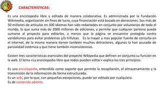 Es una enciclopedia libre y editada de manera colaborativa. Es administrada por la Fundación
Wikimedia, organización sin fines de lucro, cuya financiación está basada en donaciones. Sus más de
50 millones de artículos en 300 idiomas han sido redactados en conjunto por voluntarios de todo el
mundo, lo que suma más de 2000 millones de ediciones, y permite que cualquier persona pueda
sumarse al proyecto para editarlos, a menos que la página se encuentre protegida contra
vandalismos para evitar problemas y/o trifulcas. Es la mayor y mas popular fuente de consulta en
el internet, de la misma manera tienen también muchos detractores, algunos la han acusado de
parcialidad sistémica y que tiene también inconsistencias.
Existen tres características esenciales del proyecto Wikipedia que definen en conjunto su función en
la web. El lema «La enciclopedia libre que todos pueden editar» explica los tres principios:
Es una enciclopedia, entendida como soporte que permite la recopilación, el almacenamiento y la
transmisión de la información de forma estructurada.
Es un wiki, por lo que, con pequeñas excepciones, puede ser editada por cualquiera.
Es de contenido abierto.
CARACTERISTICAS:
 