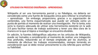 Wikipedia al ser una herramienta parcial y no fidedigna, no debería ser
considerada como una fuente de búsqueda única para reforzar la enseñanza
– aprendizaje. Sin embargo, proporciona, gracias a su organización de
contenidos, una forma esquematizada que puede ser utilizada como un
punto de partida al momento de realizar una investigación. Por lo tanto, esta
sería la manera adecuada de utilizar esta herramienta existente en la web
2.0 para facilitar tareas de trabajo autónomo y tener una idea clara de la
manera en la que el tópico a investigar se encuentra dividido.
En adición, la fuentes bibliográficas adjuntas en los artículos de Wikipedia,
puede ser tomados a consideración al momento de realizar una indagación
mas profunda, reduciendo así el tiempo empleado por los alumnos, al
momento de efectuar los trabajos encomendados, siempre teniendo en
consideración que se debe revisar previamente la cita referida para verificar
su fiabilidad.
UTILIDAD EN PROCESO ENSEÑANZA - APRENDIZAJE:
 