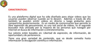 Es una plataforma digital que ha sido diseñada para alojar videos que los
usuarios pueden observar cuando así lo deseen. Además a través de ella
también se pueden emitir videos en directo y luego grabarlos para
compartirlos posteriormente. Es un medio de comunicación que permite la
libre expresión de pensamiento, es una red social de videos, es el segundo
buscador más utilizado por la mayoría de las personas que navegan por
Internet en busca de información o entretenimiento.
Sus valores están basados en: Libertad de expresión, de información, de
oportunidad y de pertenencia.
Tiene una gran variedad de contenido, que va desde comedia hasta
información la divulgación científica e información.
CARACTERISTICAS:
 
