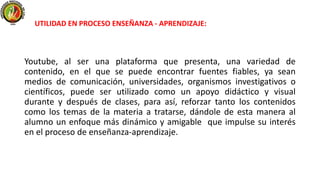 Youtube, al ser una plataforma que presenta, una variedad de
contenido, en el que se puede encontrar fuentes fiables, ya sean
medios de comunicación, universidades, organismos investigativos o
científicos, puede ser utilizado como un apoyo didáctico y visual
durante y después de clases, para así, reforzar tanto los contenidos
como los temas de la materia a tratarse, dándole de esta manera al
alumno un enfoque más dinámico y amigable que impulse su interés
en el proceso de enseñanza-aprendizaje.
UTILIDAD EN PROCESO ENSEÑANZA - APRENDIZAJE:
 
