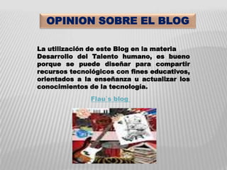 OPINION SOBRE EL BLOG

La utilización de este Blog en la materia
Desarrollo del Talento humano, es bueno
porque se puede diseñar para compartir
recursos tecnológicos con fines educativos,
orientados a la enseñanza u actualizar los
conocimientos de la tecnología.
               Flau`s blog
 