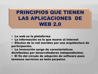 PRINCIPIOS QUE TIENEN
    LAS APLICACIONES DE
          WEB 2.0

• La web es la plataforma
• La información es lo que mueve al Internet
• Efectos de la red movidos por una arquitectura de
participación.
• La innovación surge de características
distribuidas por desarrolladores independientes.
• El fin del círculo de adopción de software pues
tenemos servicios en beta perpetuo
 