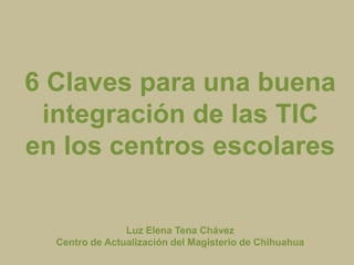 6 Claves para una buena
 integración de las TIC
en los centros escolares

                Luz Elena Tena Chávez
  Centro de Actualización del Magisterio de Chihuahua
 