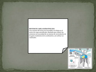 MOTOR DE CARGA ESTRATIFICADA
Una variante del motor de encendido con bujías es el
motor de carga estratificada, diseñado para reducir las
emisiones sin necesidad de un sistema de recirculación de
los gases resultantes de la combustión y sin utilizar un
catalizador.
 