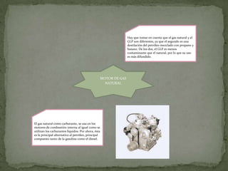Hay que tomar en cuenta que el gas natural y el
                                                                    GLP son diferentes, ya que el segundo es una
                                                                    destilación del petróleo mezclado con propano y
                                                                    butano. De los dos, el GLP es menos
                                                                    contaminante que el natural, por lo que su uso
                                                                    es más difundido.




                                                     MOTOR DE GAS
                                                       NATURAL




El gas natural como carburante, se usa en los
motores de combustión interna al igual como se
utilizan los carburantes líquidos. Por ahora, ésta
es la principal alternativa al petróleo, principal
compuesto tanto de la gasolina como el diesel.
 