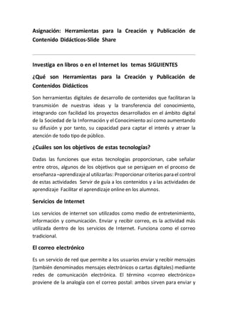 Asignación: Herramientas para la Creación y Publicación de
Contenido Didácticos-Slide Share
Investiga en libros o en el Internet los temas SIGUIENTES
¿Qué son Herramientas para la Creación y Publicación de
Contenidos Didácticos
Son herramientas digitales de desarrollo de contenidos que facilitaran la
transmisión de nuestras ideas y la transferencia del conocimiento,
integrando con facilidad los proyectos desarrollados en el ámbito digital
de la Sociedad de la Información y el Conocimiento así como aumentando
su difusión y por tanto, su capacidad para captar el interés y atraer la
atención de todo tipo de público.
¿Cuáles son los objetivos de estas tecnologías?
Dadas las funciones que estas tecnologías proporcionan, cabe señalar
entre otros, algunos de los objetivos que se persiguen en el proceso de
enseñanza –aprendizajeal utilizarlas: Proporcionar criterios para el control
de estas actividades Servir de guía a los contenidos y a las actividades de
aprendizaje Facilitar el aprendizaje online en los alumnos.
Servicios de Internet
Los servicios de internet son utilizados como medio de entretenimiento,
información y comunicación. Enviar y recibir correo, es la actividad más
utilizada dentro de los servicios de Internet. Funciona como el correo
tradicional.
El correo electrónico
Es un servicio de red que permite a los usuarios enviar y recibir mensajes
(también denominados mensajes electrónicos o cartas digitales) mediante
redes de comunicación electrónica. El término «correo electrónico»
proviene de la analogía con el correo postal: ambos sirven para enviar y
 