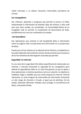 recibir mensajes, y se utilizan «buzones» intermedios (servidores de
correo).
Los navegadores
Son software, aplicación o programa que permite el acceso a la Web,
interpretando la información de distintos tipos de archivos y sitios web
para que estos puedan ser visualizados. La funcionalidad básica de un
navegador web es permitir la visualización de documentos de texto,
posiblemente con recursos multimedia incrustados.
Los buscadores
Son aplicaciones que rastrean la red recopilando datos e información
sobre las páginas web, incorporando esta información en su propia base
de datos.
Puesto que no hay criterios en la selección de los ficheros, la calidad de un
buscador depende sobretodo del número de documentos que incorpora y
de las herramientas de interrogación avanzada que permite.
Seguridad en Internet
Es una rama de la seguridad informática específicamente relacionada con
Internet, a menudo incluyendo la seguridad de los navegadores pero
además la seguridad de redes en un nivel más general, ya que se aplica a
otras aplicaciones o sistemas operativos como un conjunto. Su objetivo es
establecer reglas y medidas que usar contra ataques en Internet. Internet
representa un canal inseguro de intercambio de información incluyendo
un alto riesgo de intrusión o fraude, al igual que de phishing. Se han
estado utilizando diferentes métodos para proteger la transferencia de
datos, incluyendo cifrado.
 