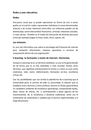 Redes y usos educativos.
Redes
Estructura social que se puede representar en forma de uno o varios
grafos en el cual los nodos representan individuos (a veces denominados
actores) y las aristas relaciones entre ellos. Las relaciones pueden ser de
distinto tipo, como intercambios financieros, amistad, relaciones sexuales,
o rutas aéreas. También es el medio de interacción de distintas personas
como por ejemplo juegos en línea, chats, foros, spaces, etc.
Las intranets.
Es una red informática que utiliza la tecnología del Protocolo de Internet
para compartir información, sistemas operativos o servicios de
computación dentro de una organización.
E-learning: la formación a través de internet. Elementos.
Aunque e-Learning no es un término castellano, su uso se ha generalizado
de tal forma que es el más extendido a nivel mundial. Existen otros
términos, que significan prácticamente lo mismo y a veces se usan como
sinónimos, tales como: teleformación, formación on-line, enseñanza
virtual, etc.
Con las posibilidades que nos brinda la plataforma de e-Learning que la
Universidad pone al servicio de toda su comunidad, la relación que se
establece entre alumnos y entre profesor-alumno es fluida, generándose
un verdadero ambiente de enseñanza-aprendizaje, compartiendo dudas,
ideas, temas de interés, etc. y contribuyendo a paliar algunos de los
inconvenientes de la enseñanza a distancia tradicional, como era el
sentimiento de aislamiento y soledad que el alumno experimentaba a lo
largo del proceso.
 