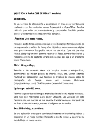 ¿QUE SON Y PARA QUE SE USAN? YouTube
SlideShare,
Es un servicio de alojamiento y publicación en línea de presentaciones
realizadas con herramientas como Powerpoint u OpenOffice. Puedes
utilizarlo para subir tus presentaciones y compartirlas. También puedes
buscar y utilizar las realizadas por otras personas.
Álbumes De Fotos: Picasa,
Picasa es parte de las aplicaciones que ofrece Google de forma gratuita. Es
un organizador y editor de fotografías digitales y cuenta con una página
web para compartir fotografías entre sus usuarios. Que nos permite
Picasa. Este programa nos permite recortar las fotos, cambiar los colores y
retocarlos de modo bastante simple; sin sustituir por eso a un programa
como Photoshop.
Flickr. GoogleMaps,
Permite a los usuarios crear sus propios mapas y compartirlos,
permitiendo así indicar puntos de interés, rutas, etc. Existen además
multitud de aplicaciones que facilitan la creación de mapas sobre la
cartografía de Google, como por ejemplo Quikmaps
(http://quikmaps.com). Click2Map.com (www.click2map.com).
Quikmaps. mind42.com,
Permite la generación de mapas mentales de una forma rápida y sencilla.
Sólo hay que registrarse para poder utilizarlo. Las ventajas de esta
herramienta son muchas ya que permite trabajar con otros compañeros
en línea e introducir textos, enlaces e imágenes en los nodos.
Text2MindMap, examtime:
Es una aplicación web que te convierte al instante un listado de palabras u
oraciones en un mapa mental; interpreta lo que tú teclees y a partir de tu
input dibuja un mapa mental.
 