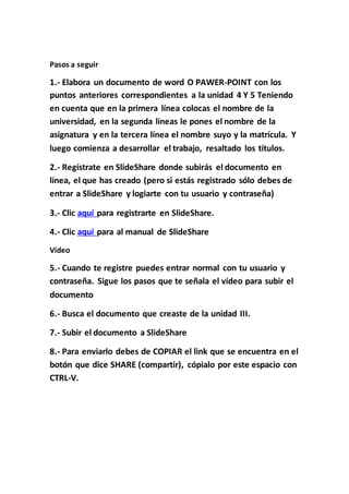 Pasos a seguir
1.- Elabora un documento de word O PAWER-POINT con los
puntos anteriores correspondientes a la unidad 4 Y 5 Teniendo
en cuenta que en la primera línea colocas el nombre de la
universidad, en la segunda lineas le pones el nombre de la
asignatura y en la tercera línea el nombre suyo y la matrícula. Y
luego comienza a desarrollar el trabajo, resaltado los títulos.
2.- Regístrate en SlideShare donde subirás el documento en
línea, el que has creado (pero si estás registrado sólo debes de
entrar a SlideShare y logiarte con tu usuario y contraseña)
3.- Clic aquí para registrarte en SlideShare.
4.- Clic aquí para al manual de SlideShare
Vídeo
5.- Cuando te registre puedes entrar normal con tu usuario y
contraseña. Sigue los pasos que te señala el vídeo para subir el
documento
6.- Busca el documento que creaste de la unidad III.
7.- Subir el documento a SlideShare
8.- Para enviarlo debes de COPIAR el link que se encuentra en el
botón que dice SHARE (compartir), cópialo por este espacio con
CTRL-V.
 