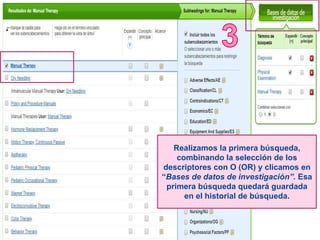 Realizamos la primera búsqueda,
combinando la selección de los
descriptores con O (OR) y clicamos en
“Bases de datos de investigación”. Esa
primera búsqueda quedará guardada
en el historial de búsqueda.
 