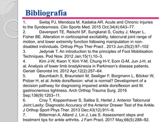 Bibliografía
1. Switaj PJ, Mendoza M, Kadakia AR. Acute and Chronic Injuries
to the Syndesmosis. Clin Sports Med. 2015 Oct;34(4):643–77.
2. Davenport TE, Reischl SF, Sungkarat S, Cozby J, Meyer L,
Fisher BE. Alteration in corticospinal excitability, talocrural joint range of
motion, and lower extremity function following manipulation in non-
disabled individuals. Orthop Phys Ther Pract . 2013 Jun;25(2):97–102
3. Jedynak T. An introduction to the principles of Foot Mobilisation
Techniques. Pod Now. 2012 Jan;15(1):10–3.
4. Kim J-W, Kwon Y, Kim Y-M, Chung H-Y, Eom G-M, Jun J-H, et
al. Analysis of lower limb bradykinesia in Parkinson’s disease patients.
Geriatr Gerontol Int. 2012 Apr;12(2):257–64.
5. Baumbach S, Braunstein M, Seeliger F, Borgmann L, Böcker W,
Polzer H, et al. Ankle dorsiflexion: what is normal? Development of a
decision pathway for diagnosing impaired ankle dorsiflexion and M.
gastrocnemius tightness. Arch Orthop Trauma Surg. 2016
Sep;136(9):1203–11.
6. Croy T, Koppenhaver S, Saliba S, Hertel J. Anterior Talocrural
Joint Laxity: Diagnostic Accuracy of the Anterior Drawer Test of the Ankle.
J Orthop Sport Phys Ther. 2013 Dec;43(12):911–9.
7. Bitterman A, Alland J, Lin J, Lee S. Assessment steps and
treatment tips for ankle arthritis. J Fam Pract. 2017 May;66(5):288–92.
 
