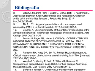 Bibliografía
8. Elbaz A, Magram-Flohr I, Segal G, Mor A, Debi R, Kalichman L.
Association Between Knee Osteoarthritis and Functional Changes in
Ankle Joint and Achilles Tendon. J Foot Ankle Surg . 2017
Mar;56(2):238–41.
9. TM A, HY L. Atypical presentations of common peroneal
neuropathy. PM R J Inj Funct Rehabil . 2012 Jun;4(6):462–5.
10. Beumer A. Chronic instability of the anterior syndesmosis of the
ankle: biomechanical, kinematical, radiological and clinical aspects. Acta
Orthop. 2007 Oct;78:1–36.
11. Fraser JJ, Feger MA, Hertel J. CLINICAL COMMENTARY ON
MIDFOOT AND FOREFOOT INVOLVEMENT IN LATERAL ANKLE
SPRAINS AND CHRONIC ANKLE INSTABILITY. PART 2: CLINICAL
CONSIDERATIONS. Int J Sports Phys Ther. 2016 Dec 15;11(7):1191–
203.
12. Parasher RK, Nagy DR, Em AL, Phillips HJ, Mc Donough AL.
Clinical measurement of mechanical ankle instability. Man Ther [Internet].
2012 Oct;17(5):470–3.
13. Westhoff B, Martiny F, Reith A, Willers R, Krauspe R.
Computerized gait analysis in Legg-Calvé-Perthes disease-Analysis of
the sagittal plane. Gait Posture. 2012 Apr;35(4):541–6.
14. Senécal I, Richer N. Conservative management of posterior
 