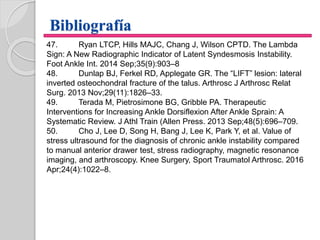 Bibliografía
47. Ryan LTCP, Hills MAJC, Chang J, Wilson CPTD. The Lambda
Sign: A New Radiographic Indicator of Latent Syndesmosis Instability.
Foot Ankle Int. 2014 Sep;35(9):903–8
48. Dunlap BJ, Ferkel RD, Applegate GR. The “LIFT” lesion: lateral
inverted osteochondral fracture of the talus. Arthrosc J Arthrosc Relat
Surg. 2013 Nov;29(11):1826–33.
49. Terada M, Pietrosimone BG, Gribble PA. Therapeutic
Interventions for Increasing Ankle Dorsiflexion After Ankle Sprain: A
Systematic Review. J Athl Train (Allen Press. 2013 Sep;48(5):696–709.
50. Cho J, Lee D, Song H, Bang J, Lee K, Park Y, et al. Value of
stress ultrasound for the diagnosis of chronic ankle instability compared
to manual anterior drawer test, stress radiography, magnetic resonance
imaging, and arthroscopy. Knee Surgery, Sport Traumatol Arthrosc. 2016
Apr;24(4):1022–8.
 
