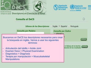 Buscamos en DeCS los descriptores necesarios para crear
la búsqueda en inglés. Vamos a usar los siguientes
términos:
- Articulación del tobillo = Ankle Joint
- Examen físico = Physical Examination
- Diagnóstico = Diagnosis
- Terapia por manipulación = Musculoskeletal
Manipulations
 