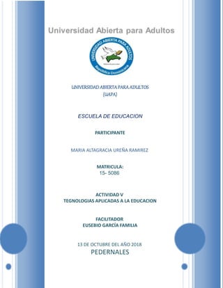 UNIVERSIDADABIERTAPARAADULTOS
(UAPA)
ESCUELA DE EDUCACION
PARTICIPANTE
MARIA ALTAGRACIA UREÑA RAMIREZ
MATRICULA:
15- 5086
ACTIVIDAD V
TEGNOLOGIAS APLICADAS A LA EDUCACION
FACILITADOR
EUSEBIO GARCÍA FAMILIA
13 DE OCTUBRE DEL AÑO 2018
PEDERNALES
 