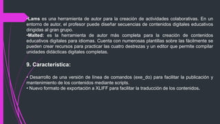 •Lams es una herramienta de autor para la creación de actividades colaborativas. En un
entorno de autor, el profesor puede diseñar secuencias de contenidos digitales educativos
dirigidas al gran grupo.
•Malted: es la herramienta de autor más completa para la creación de contenidos
educativos digitales para idiomas. Cuenta con numerosas plantillas sobre las fácilmente se
pueden crear recursos para practicar las cuatro destrezas y un editor que permite compilar
unidades didácticas digitales completas.
9. Característica:
• Desarrollo de una versión de línea de comandos (exe_do) para facilitar la publicación y
mantenimiento de los contenidos mediante scripts.
• Nuevo formato de exportación a XLIFF para facilitar la traducción de los contenidos.
 