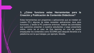 3. ¿Cómo funciona estas Herramientas para la
Creación y Publicación de Contenido Didácticos?
Estas herramientas son programas o aplicaciones que se instalan en
nuestra PC,( algunas de estas necesitan aplicaciones Java para
funcionar), y desde la PC podemos entonces, realizar las actividades
que queremos presentar a nuestros estudiantes y luego presentarla
online, como es el caso de Exe learning en cual se puede
empaquetar los contenidos como SCORM para después llevarlos a la
plataforma con la que trabajes, por ejemplo, Moodle.
 