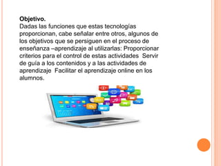 Objetivo.
Dadas las funciones que estas tecnologías
proporcionan, cabe señalar entre otros, algunos de
los objetivos que se persiguen en el proceso de
enseñanza –aprendizaje al utilizarlas: Proporcionar
criterios para el control de estas actividades Servir
de guía a los contenidos y a las actividades de
aprendizaje Facilitar el aprendizaje online en los
alumnos.
 