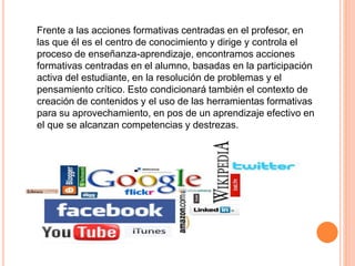 Frente a las acciones formativas centradas en el profesor, en
las que él es el centro de conocimiento y dirige y controla el
proceso de enseñanza-aprendizaje, encontramos acciones
formativas centradas en el alumno, basadas en la participación
activa del estudiante, en la resolución de problemas y el
pensamiento crítico. Esto condicionará también el contexto de
creación de contenidos y el uso de las herramientas formativas
para su aprovechamiento, en pos de un aprendizaje efectivo en
el que se alcanzan competencias y destrezas.
 