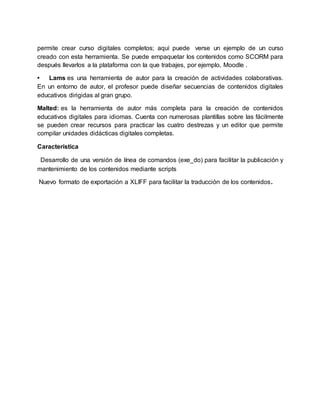 permite crear curso digitales completos; aquí puede verse un ejemplo de un curso
creado con esta herramienta. Se puede empaquetar los contenidos como SCORM para
después llevarlos a la plataforma con la que trabajes, por ejemplo, Moodle .
• Lams es una herramienta de autor para la creación de actividades colaborativas.
En un entorno de autor, el profesor puede diseñar secuencias de contenidos digitales
educativos dirigidas al gran grupo.
Malted: es la herramienta de autor más completa para la creación de contenidos
educativos digitales para idiomas. Cuenta con numerosas plantillas sobre las fácilmente
se pueden crear recursos para practicar las cuatro destrezas y un editor que permite
compilar unidades didácticas digitales completas.
Característica
Desarrollo de una versión de línea de comandos (exe_do) para facilitar la publicación y
mantenimiento de los contenidos mediante scripts
Nuevo formato de exportación a XLIFF para facilitar la traducción de los contenidos.
 