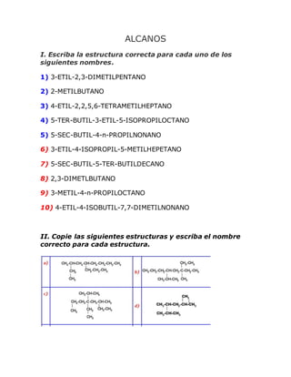 ALCANOS
I. Escriba la estructura correcta para cada uno de los
siguientes nombres.
1) 3-ETIL-2,3-DIMETILPENTANO
2) 2-METILBUTANO
3) 4-ETIL-2,2,5,6-TETRAMETILHEPTANO
4) 5-TER-BUTIL-3-ETIL-5-ISOPROPILOCTANO
5) 5-SEC-BUTIL-4-n-PROPILNONANO
6) 3-ETIL-4-ISOPROPIL-5-METILHEPETANO
7) 5-SEC-BUTIL-5-TER-BUTILDECANO
8) 2,3-DIMETLBUTANO
9) 3-METIL-4-n-PROPILOCTANO
10) 4-ETIL-4-ISOBUTIL-7,7-DIMETILNONANO
II. Copie las siguientes estructuras y escriba el nombre
correcto para cada estructura.
 