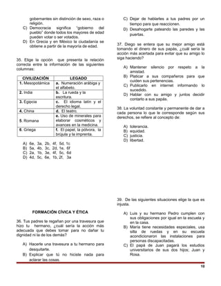 gobernantes sin distinción de sexo, raza o
religión.
C) Democracia significa “gobierno del
pueblo” donde todos los mayores de edad
pueden votar o ser votados.
D) En Grecia y en México la ciudadanía se
obtiene a partir de la mayoría de edad.
35. Elige la opción que presenta la relación
correcta entre la información de las siguientes
columnas:
CIVILIZACIÓN LEGADO
1. Mesopotámica a. Numeración arábiga y
el alfabeto.
2. India b. La rueda y la
escritura.
3. Egipcia c. El idioma latín y el
derecho legal.
4. China d. El teatro.
5. Romana
e. Uso de minerales para
elaborar cosméticos y
avances en la medicina.
6. Griega f. El papel, la pólvora, la
brújula y la imprenta.
A) 6e, 3a, 2b, 4f, 5d, 1c
B) 5a, 4b, 3c, 2d, 1e, 6f
C) 2a, 1b, 3e, 4f, 5c, 6d
D) 4d, 5c, 6e, 1b, 2f, 3a
FORMACIÓN CÍVICA Y ÉTICA
36. Tus padres te regañan por una travesura que
hizo tu hermano, ¿cuál sería la acción más
adecuada que debes tomar para no dañar tu
dignidad ni la de los demás?
A) Hacerle una travesura a tu hermano para
desquitarte.
B) Explicar que tú no hiciste nada para
aclarar las cosas.
C) Dejar de hablarles a tus padres por un
tiempo para que reaccionen.
D) Desahogarte pateando las paredes y las
puertas.
37. Diego se entera que su mejor amigo está
tomando el dinero de sus papás, ¿cuál sería la
acción más acertada para evitar que su amigo lo
siga haciendo?
A) Mantener silencio por respeto a la
amistad.
B) Platicar a sus compañeros para que
cuiden sus pertenencias.
C) Publicarlo en internet informando lo
sucedido.
D) Hablar con su amigo y juntos decidir
contarlo a sus papás.
38. La voluntad constante y permanente de dar a
cada persona lo que le corresponde según sus
derechos, se refiere al concepto de:
A) tolerancia.
B) equidad.
C) justicia.
D) libertad.
39. De las siguientes situaciones elige la que es
injusta.
A) Luis y su hermano Pedro cumplen con
sus obligaciones por igual en la escuela y
en la casa.
B) María tiene necesidades especiales, usa
silla de ruedas y en su escuela
acondicionaron las instalaciones para
personas discapacitadas.
C) El papá de Juan pagará los estudios
universitarios de sus dos hijos; Juan y
Rosa.
10
 