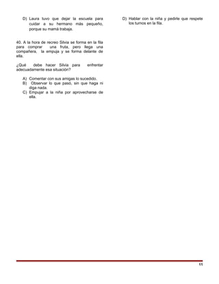 D) Laura tuvo que dejar la escuela para
cuidar a su hermano más pequeño,
porque su mamá trabaja.
40. A la hora de recreo Silvia se forma en la fila
para comprar una fruta, pero llega una
compañera, la empuja y se forma delante de
ella.
¿Qué debe hacer Silvia para enfrentar
adecuadamente esa situación?
A) Comentar con sus amigas lo sucedido.
B) Observar lo que pasó, sin que haga ni
diga nada.
C) Empujar a la niña por aprovecharse de
ella.
D) Hablar con la niña y pedirle que respete
los turnos en la fila.
11
 