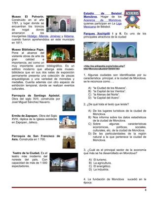 Museo El Polvorín.
Construido en el año
1781, y lugar donde se
encuentran los troncos
de nogal donde
amarraron a los
insurgentes Hidalgo, Allende, Jiménez y Aldama,
cuando fueron aprehendidos en este municipio
en 1811.
Museo Biblioteca Pape.
Pone al alcance del
visitante obras de arte de
gran calidad e
importancia, así como un
muy importante acervo bibliográfico. Es un
edificio moderno que alberga este museo-
biblioteca que en sus dos salas de exposición
permanente presenta una colección de piezas
arqueológicas y una variedad de monedas y
medallas. Cuenta además con otro espacio de
exhibición temporal, donde se realizan eventos
culturales.
Parroquia de Santiago Apóstol.
Obra del siglo XVII, construida por
José Miguel Sánchez Navarro.
Ermita de Zapopan. Obra del Siglo
XVIII, réplica de la Iglesia existente
en Zapopan, Jalisco.
Parroquia de San Francisco de
Asís. Construida en 1 700.
Teatro de la Ciudad. Es el
teatro más moderno del
noreste del país. Con
capacidad de más de 1 000
espectadores.
Estadio de Beisbol
Monclova. Hogar de los
Acereros de Monclova,
quienes participan en La Liga
Mexicana de Béisbol.
Parques Xochipilli I y II. Es uno de los
principales atractivos de la ciudad
«http://es.wikipedia.org/w/index.php?
title=Monclova&oldid=50504706»
1. Algunas ciudades son identificadas por su
característica principal, a la ciudad de Monclova,
se le reconoce como. . .
A) “la Ciudad de los Museos”.
B) “la Capital de los Vientos”.
C) “la Atenas del Norte”.
D) “la Capital del Acero”.
2. ¿De qué trata el texto que leíste?
A) De los lugares turísticos de la ciudad de
Monclova.
B) Nos informa sobre los datos estadísticos
de la ciudad de Monclova.
C) Sobre algunas características
económicas, políticas, sociales,
culturales, etc. de la ciudad de Monclova.
D) De las particularidades de la región
natural a la que pertenece la ciudad de
Monclova.
3. ¿Cuál es el principal sector de la economía
que más se ha desarrollado en Monclova?
A) El turismo.
B) La agricultura.
C) El energético.
D) La industria.
4. La fundación de Monclova sucedió en la
época:
3
 
