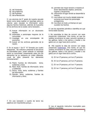 A) del Virreinato.
B) de la Reforma.
C) del Porfiriato.
D) de la Revolución.
5. Los alumnos de 6° grado de nuestra escuela
tienen como tarea realizar un reportaje sobre su
colonia; para rescatar la información sobre
algunos hechos históricos, además de buscarlos
en los archivos de la ciudad, sería necesario…
A) buscar información en un diccionario
escolar.
B) entrevistar a personajes mayores de la
comunidad.
C) investigar en una enciclopedia de
economía.
D) buscar en los archivos generales de la
nación.
6. En el equipo 1 de 6° “A” formado por cuatro
integrantes, les indicaron presentar la secuencia
de actividades para poder redactar un reportaje
sobre su comunidad, presentando cada uno los
elementos de su esquema en orden diferente,
¿cuál de ellos presentó los elementos
correctamente?
A) Pedro: fuentes de información, tema,
subtemas y título.
B) Raúl: título, fuentes de información, tema
y subtemas.
C) Arturo: título, tema, subtemas y fuentes
de información.
D) Damián: tema, subtemas, fuentes de
información y título.
7. En una narración o cuento de terror los
adjetivos son importantes porque…
A) permiten dar mayor tensión e impacto al
lector describiendo objetos, personas,
lugares y situaciones.
B) mencionan el lugar donde se desarrolla la
historia.
C) nos indican con mucho detalle todas las
acciones que hacen los personajes
protagónicos.
D) nos dicen el modo y el tiempo en que
suceden los hechos.
8. Lee los siguientes párrafos e identifica en qué
forma están escritos.
I. No soportaba la idea de convivir con esas
presencias misteriosas. Una noche, en que los
aullidos envolvieron la casa, escuchó cacarear a
las gallinas, ladrar a los perros y maullar a los
gatos con un vigor fuera de lo común.
II. ─No soporto la idea de convivir con estas
presencias misteriosas. Una noche, en que los
aullidos envolvieron la casa, escuché cacarear a
las gallinas, ladrar a los perros y maullar a los
gatos con un vigor fuera de lo común.
A) El I en 3ª persona y el II en 2ª persona.
B) El I en 2ª persona y el II en 3ª persona.
C) El I en 3ª persona y el II en 1ª persona.
D) El I en 1ª persona y el II en 2ª persona.
9. Lee el siguiente instructivo incompleto para
elaborar una piñata:
4
 