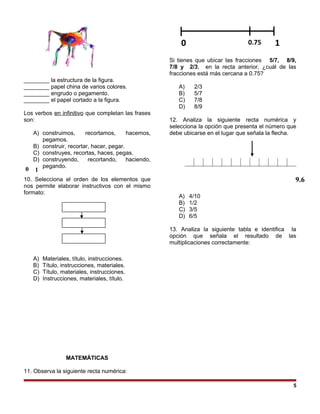 ________ la estructura de la figura.
________ papel china de varios colores.
________ engrudo o pegamento.
________ el papel cortado a la figura.
Los verbos en infinitivo que completan las frases
son:
A) construimos, recortamos, hacemos,
pegamos.
B) construir, recortar, hacer, pegar.
C) construyes, recortas, haces, pegas.
D) construyendo, recortando, haciendo,
pegando.
10. Selecciona el orden de los elementos que
nos permite elaborar instructivos con el mismo
formato:
A) Materiales, título, instrucciones.
B) Título, instrucciones, materiales.
C) Título, materiales, instrucciones.
D) Instrucciones, materiales, título.
MATEMÁTICAS
11. Observa la siguiente recta numérica:
Si tienes que ubicar las fracciones 5/7, 8/9,
7/8 y 2/3, en la recta anterior, ¿cuál de las
fracciones está más cercana a 0.75?
A) 2/3
B) 5/7
C) 7/8
D) 8/9
12. Analiza la siguiente recta numérica y
selecciona la opción que presenta el número que
debe ubicarse en el lugar que señala la flecha.
A) 4/10
B) 1/2
C) 3/5
D) 6/5
13. Analiza la siguiente tabla e identifica la
opción que señala el resultado de las
multiplicaciones correctamente:
5
0 0.75 1
9.6
10
 