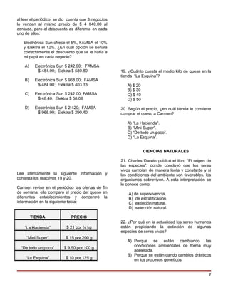al leer el periódico se dio cuenta que 3 negocios
lo venden al mismo precio de $ 4 840.00 al
contado, pero el descuento es diferente en cada
uno de ellos:
Electrónica Sun ofrece el 5%, FAMSA el 10%
y Elektra el 12%. ¿En cuál opción se señala
correctamente el descuento que se le haría a
mi papá en cada negocio?
A) Electrónica Sun $ 242.00; FAMSA
$ 484.00; Elektra $ 580.80
B) Electrónica Sun $ 968.00; FAMSA
$ 484.00; Elektra $ 403.33
C) Electrónica Sun $ 242.00; FAMSA
$ 48.40; Elektra $ 58.08
D) Electrónica Sun $ 2 420; FAMSA
$ 968.00; Elektra $ 290.40
Lee atentamente la siguiente información y
contesta los reactivos 19 y 20.
Carmen revisó en el periódico las ofertas de fin
de semana, ella comparó el precio del queso en
diferentes establecimientos y concentró la
información en la siguiente tabla:
19. ¿Cuánto cuesta el medio kilo de queso en la
tienda “La Esquina”?
A) $ 20
B) $ 30
C) $ 40
D) $ 50
20. Según el precio, ¿en cuál tienda le conviene
comprar el queso a Carmen?
A) “La Hacienda”.
B) “Mini Super”.
C) “De todo un poco”.
D) “La Esquina”.
CIENCIAS NATURALES
21. Charles Darwin publicó el libro “El origen de
las especies”, donde concluyó que los seres
vivos cambian de manera lenta y constante y si
las condiciones del ambiente son favorables, los
organismos sobreviven. A esta interpretación se
le conoce como:
A) de supervivencia.
B) de estratificación.
C) extinción natural.
D) selección natural.
22. ¿Por qué en la actualidad los seres humanos
están propiciando la extinción de algunas
especies de seres vivos?
A) Porque se están cambiando las
condiciones ambientales de forma muy
acelerada.
B) Porque se están dando cambios drásticos
en los procesos genéticos.
7
TIENDA PRECIO
“La Hacienda” $ 21 por ¼ kg
“Mini Super” $ 15 por 200 g
“De todo un poco” $ 9.50 por 100 g
“La Esquina” $ 10 por 125 g
 