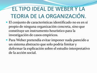 EL TIPO IDEAL DE WEBER Y LA TEORIA DE LA ORGANIZACIÓN.El conjunto de características identificado no es en sí propio de ninguna organización concreta, sino que constituye un instrumento heurístico para la investigación de casos empíricos. Para Weber pretendía evitar imponer nada parecido a un sistema abstracto que solo podría limitar y deformar la explicación sobre el estudio interpretativo de la acción social.